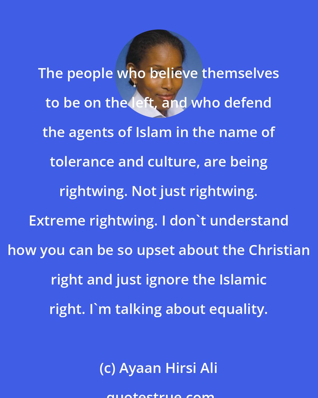 Ayaan Hirsi Ali: The people who believe themselves to be on the left, and who defend the agents of Islam in the name of tolerance and culture, are being rightwing. Not just rightwing. Extreme rightwing. I don't understand how you can be so upset about the Christian right and just ignore the Islamic right. I'm talking about equality.