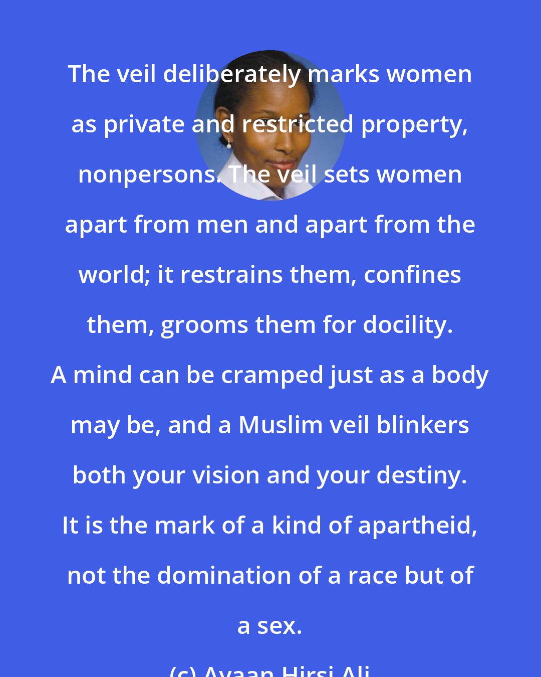 Ayaan Hirsi Ali: The veil deliberately marks women as private and restricted property, nonpersons. The veil sets women apart from men and apart from the world; it restrains them, confines them, grooms them for docility. A mind can be cramped just as a body may be, and a Muslim veil blinkers both your vision and your destiny. It is the mark of a kind of apartheid, not the domination of a race but of a sex.