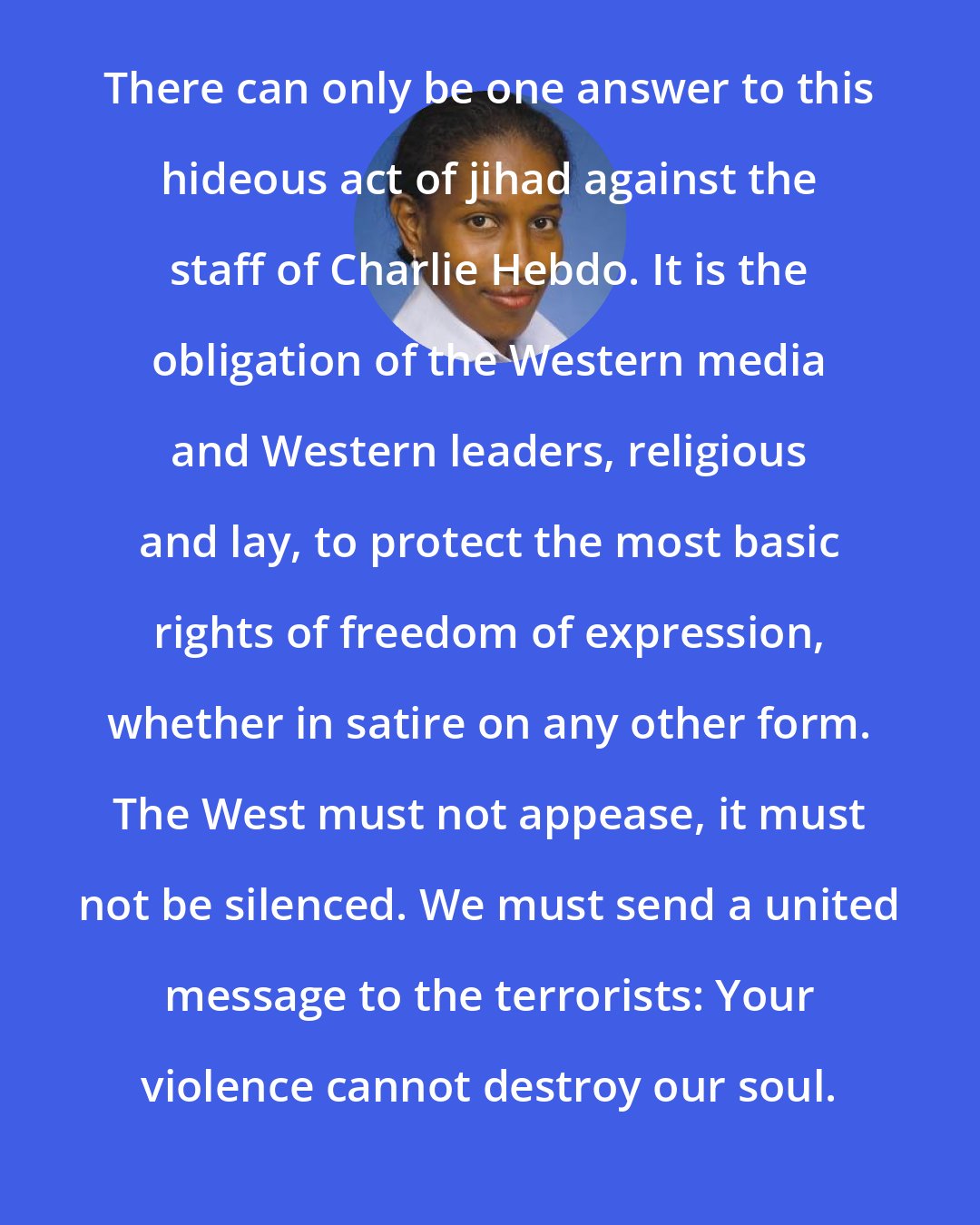 Ayaan Hirsi Ali: There can only be one answer to this hideous act of jihad against the staff of Charlie Hebdo. It is the obligation of the Western media and Western leaders, religious and lay, to protect the most basic rights of freedom of expression, whether in satire on any other form. The West must not appease, it must not be silenced. We must send a united message to the terrorists: Your violence cannot destroy our soul.