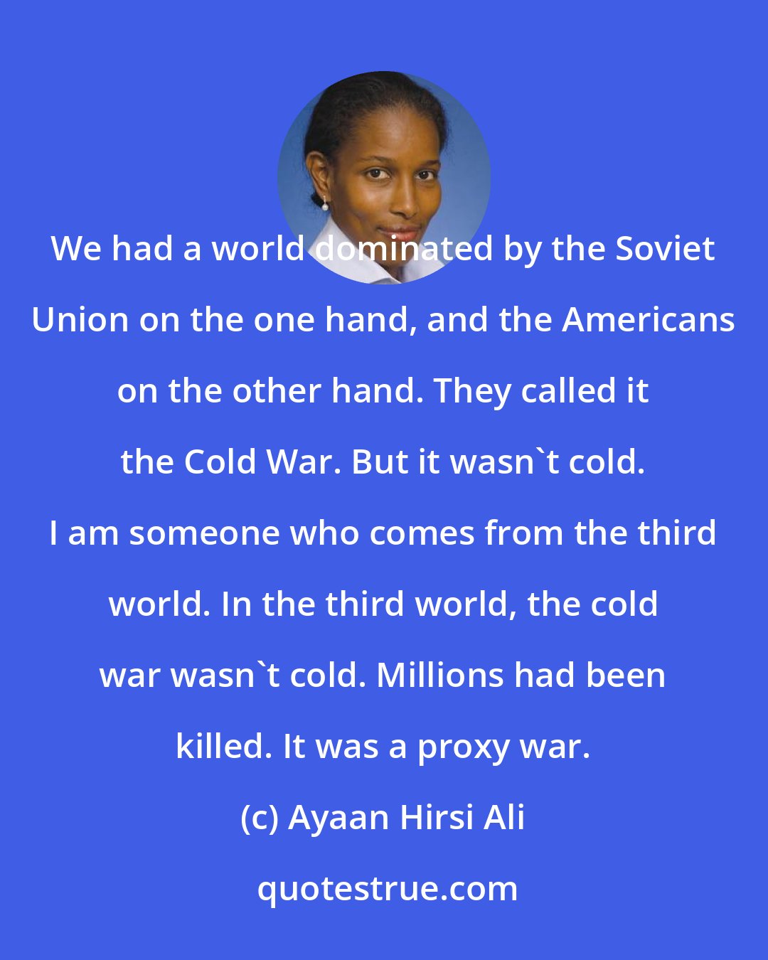 Ayaan Hirsi Ali: We had a world dominated by the Soviet Union on the one hand, and the Americans on the other hand. They called it the Cold War. But it wasn't cold. I am someone who comes from the third world. In the third world, the cold war wasn't cold. Millions had been killed. It was a proxy war.