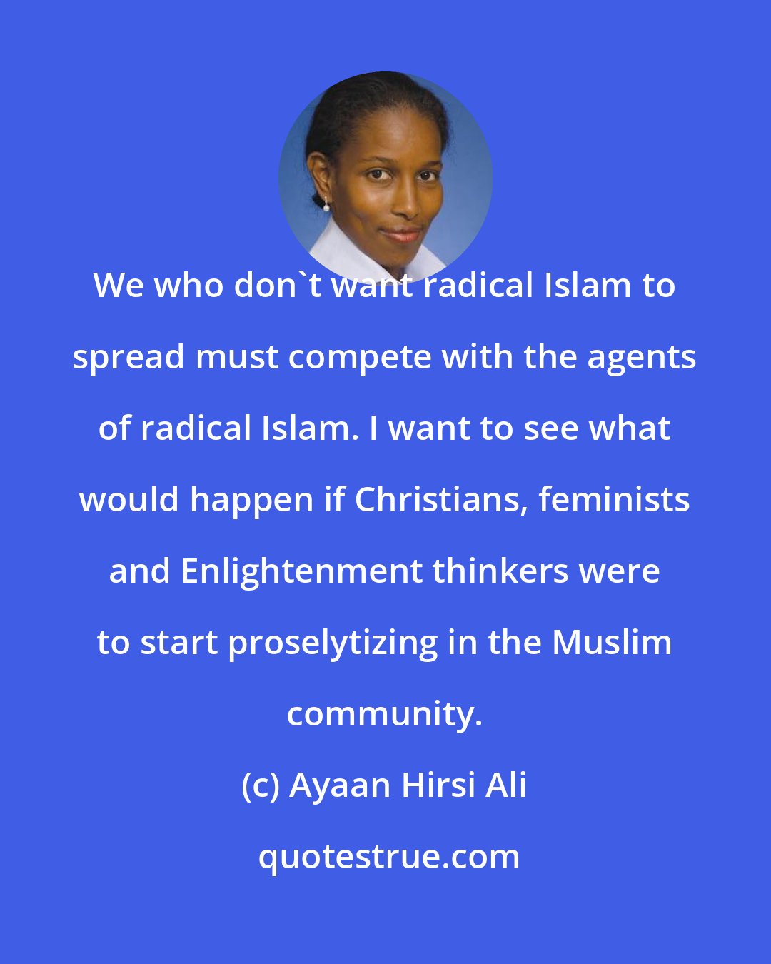 Ayaan Hirsi Ali: We who don't want radical Islam to spread must compete with the agents of radical Islam. I want to see what would happen if Christians, feminists and Enlightenment thinkers were to start proselytizing in the Muslim community.