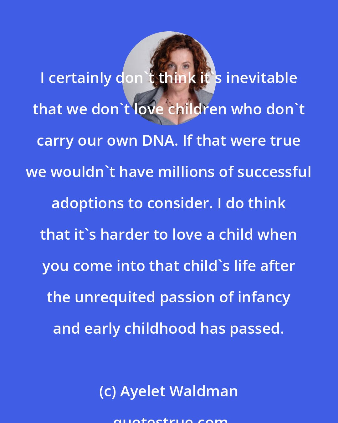 Ayelet Waldman: I certainly don't think it's inevitable that we don't love children who don't carry our own DNA. If that were true we wouldn't have millions of successful adoptions to consider. I do think that it's harder to love a child when you come into that child's life after the unrequited passion of infancy and early childhood has passed.