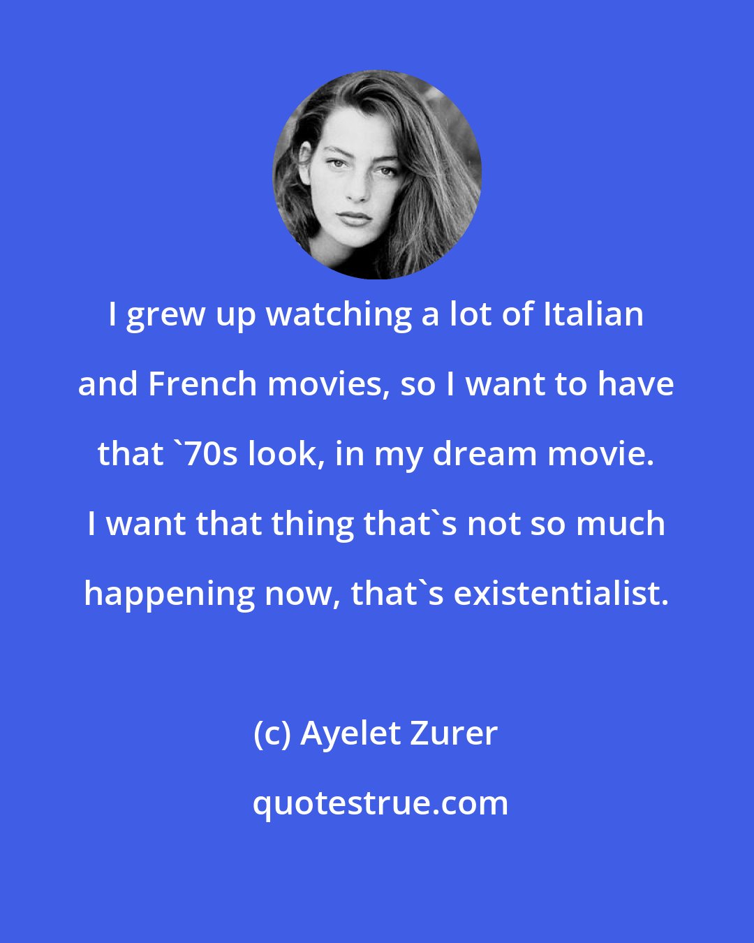 Ayelet Zurer: I grew up watching a lot of Italian and French movies, so I want to have that '70s look, in my dream movie. I want that thing that's not so much happening now, that's existentialist.
