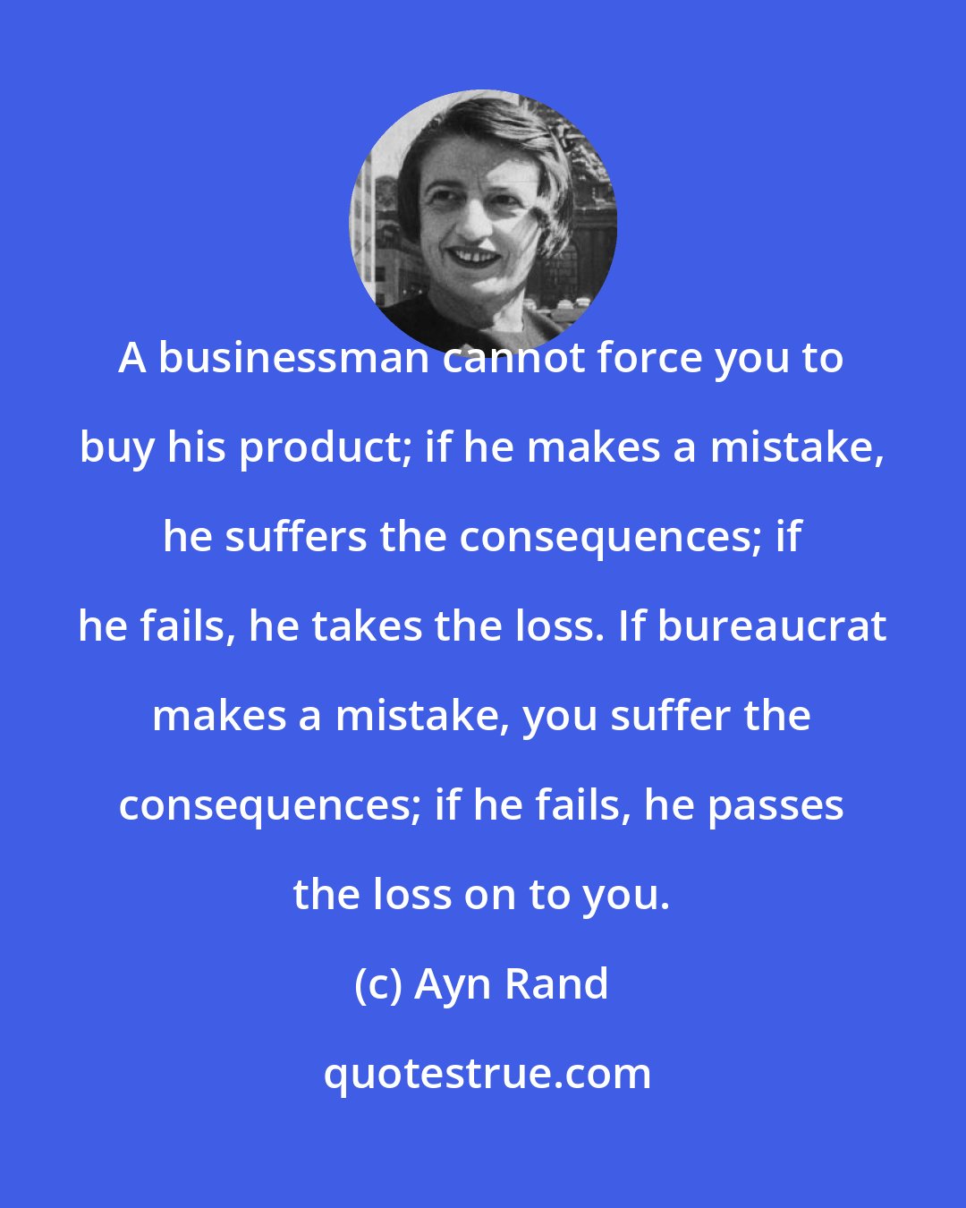 Ayn Rand: A businessman cannot force you to buy his product; if he makes a mistake, he suffers the consequences; if he fails, he takes the loss. If bureaucrat makes a mistake, you suffer the consequences; if he fails, he passes the loss on to you.