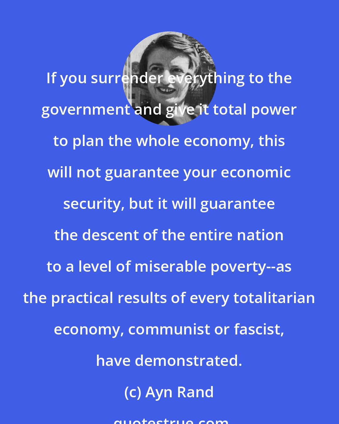 Ayn Rand: If you surrender everything to the government and give it total power to plan the whole economy, this will not guarantee your economic security, but it will guarantee the descent of the entire nation to a level of miserable poverty--as the practical results of every totalitarian economy, communist or fascist, have demonstrated.