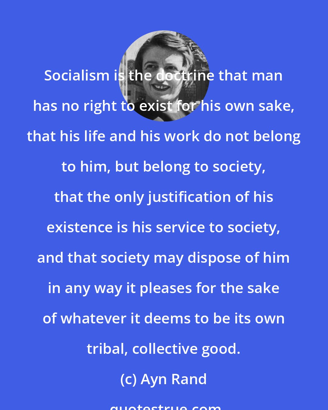 Ayn Rand: Socialism is the doctrine that man has no right to exist for his own sake, that his life and his work do not belong to him, but belong to society, that the only justification of his existence is his service to society, and that society may dispose of him in any way it pleases for the sake of whatever it deems to be its own tribal, collective good.