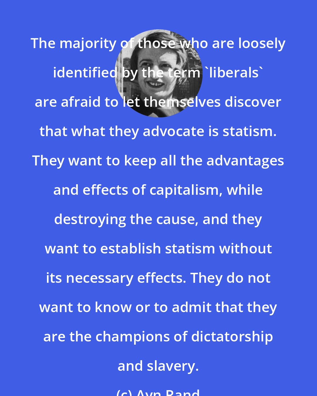 Ayn Rand: The majority of those who are loosely identified by the term 'liberals' are afraid to let themselves discover that what they advocate is statism. They want to keep all the advantages and effects of capitalism, while destroying the cause, and they want to establish statism without its necessary effects. They do not want to know or to admit that they are the champions of dictatorship and slavery.