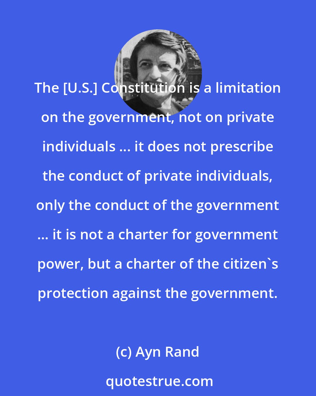 Ayn Rand: The [U.S.] Constitution is a limitation on the government, not on private individuals ... it does not prescribe the conduct of private individuals, only the conduct of the government ... it is not a charter for government power, but a charter of the citizen's protection against the government.