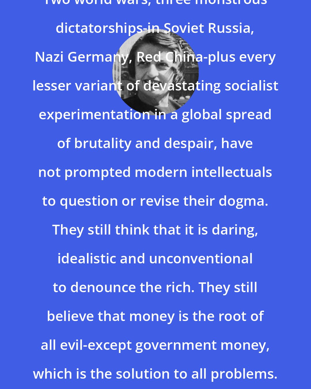 Ayn Rand: Two world wars, three monstrous dictatorships-in Soviet Russia, Nazi Germany, Red China-plus every lesser variant of devastating socialist experimentation in a global spread of brutality and despair, have not prompted modern intellectuals to question or revise their dogma. They still think that it is daring, idealistic and unconventional to denounce the rich. They still believe that money is the root of all evil-except government money, which is the solution to all problems.