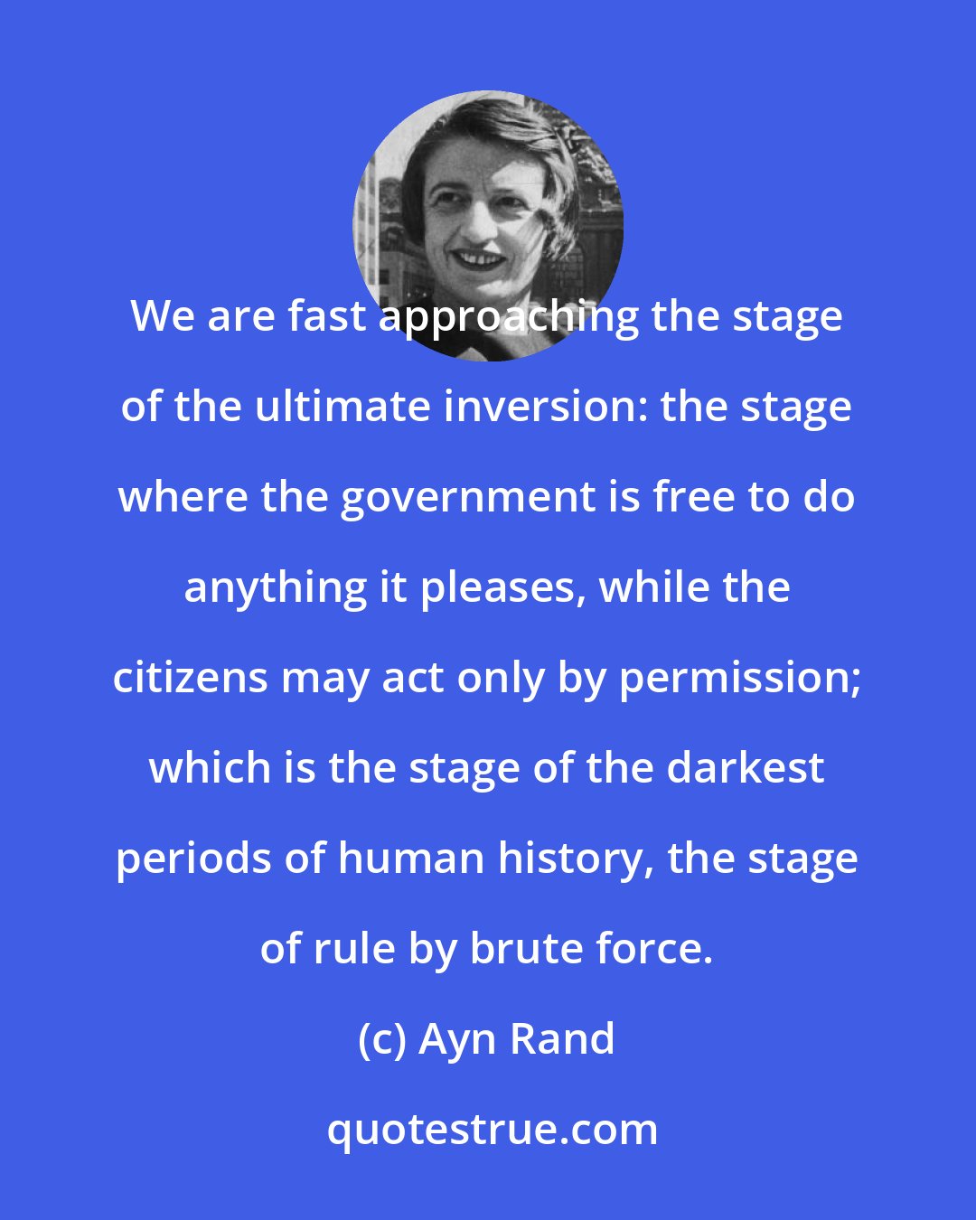 Ayn Rand: We are fast approaching the stage of the ultimate inversion: the stage where the government is free to do anything it pleases, while the citizens may act only by permission; which is the stage of the darkest periods of human history, the stage of rule by brute force.