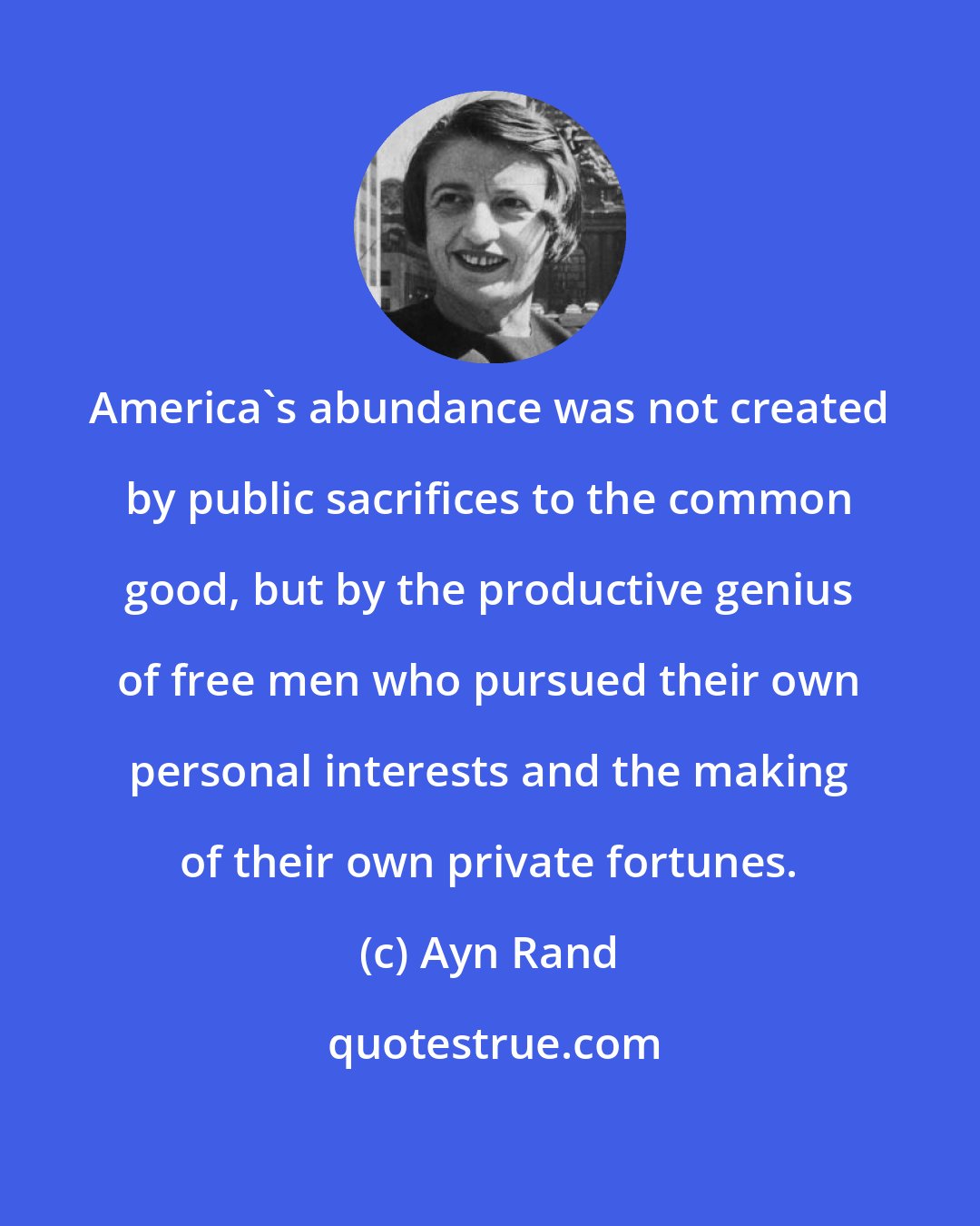 Ayn Rand: America's abundance was not created by public sacrifices to the common good, but by the productive genius of free men who pursued their own personal interests and the making of their own private fortunes.