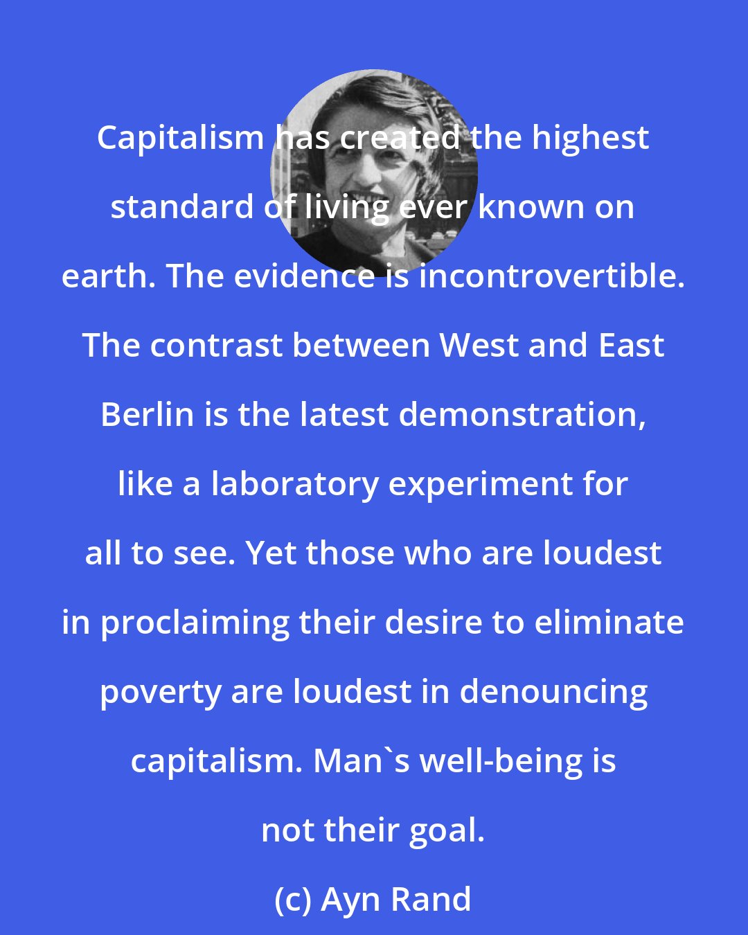 Ayn Rand: Capitalism has created the highest standard of living ever known on earth. The evidence is incontrovertible. The contrast between West and East Berlin is the latest demonstration, like a laboratory experiment for all to see. Yet those who are loudest in proclaiming their desire to eliminate poverty are loudest in denouncing capitalism. Man's well-being is not their goal.