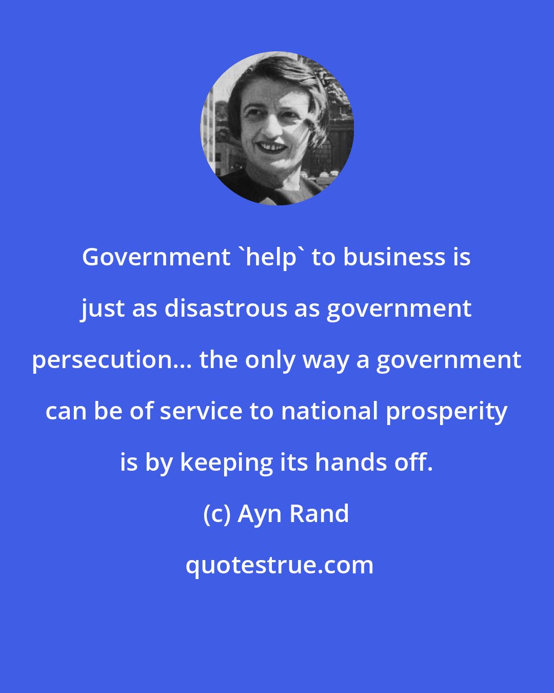 Ayn Rand: Government 'help' to business is just as disastrous as government persecution... the only way a government can be of service to national prosperity is by keeping its hands off.