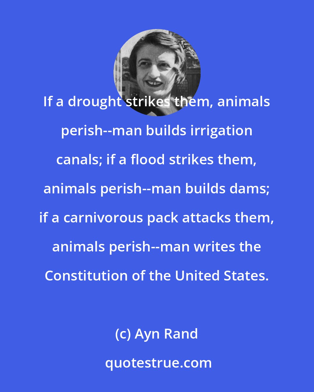 Ayn Rand: If a drought strikes them, animals perish--man builds irrigation canals; if a flood strikes them, animals perish--man builds dams; if a carnivorous pack attacks them, animals perish--man writes the Constitution of the United States.