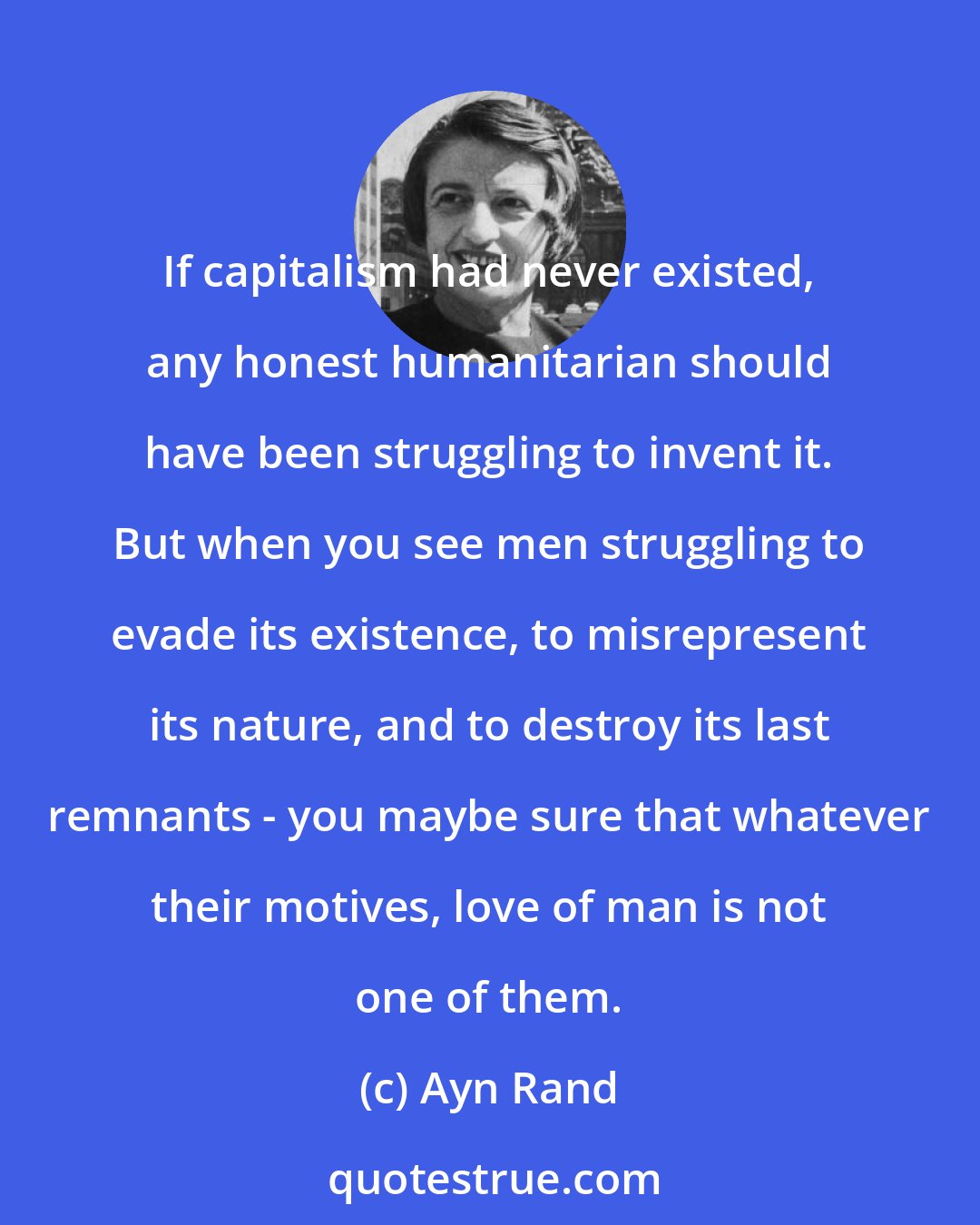 Ayn Rand: If capitalism had never existed, any honest humanitarian should have been struggling to invent it. But when you see men struggling to evade its existence, to misrepresent its nature, and to destroy its last remnants - you maybe sure that whatever their motives, love of man is not one of them.