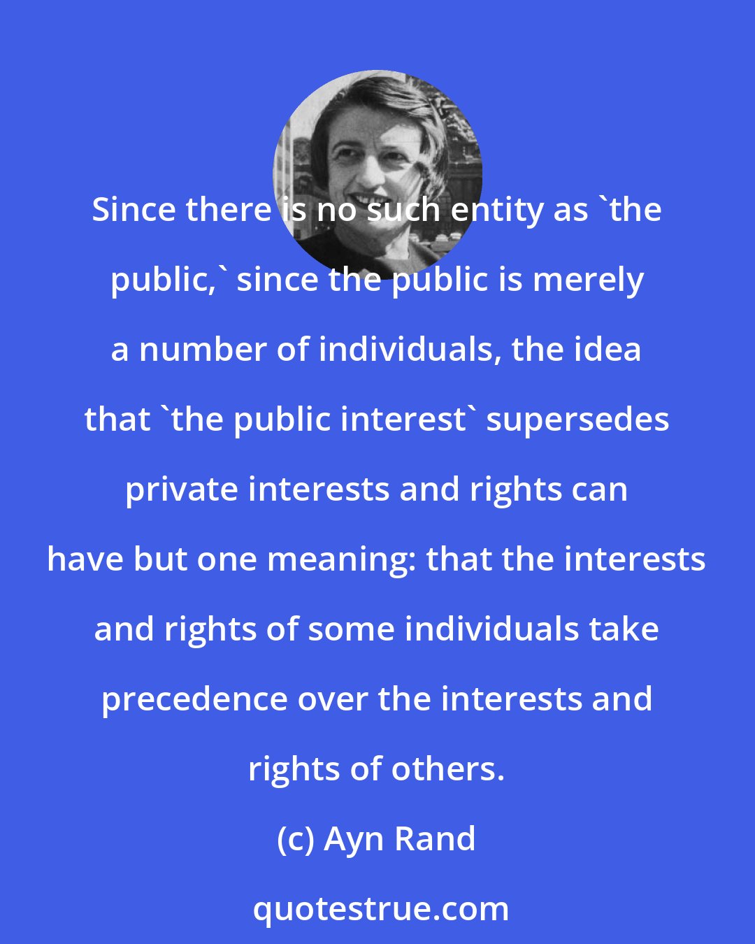 Ayn Rand: Since there is no such entity as 'the public,' since the public is merely a number of individuals, the idea that 'the public interest' supersedes private interests and rights can have but one meaning: that the interests and rights of some individuals take precedence over the interests and rights of others.