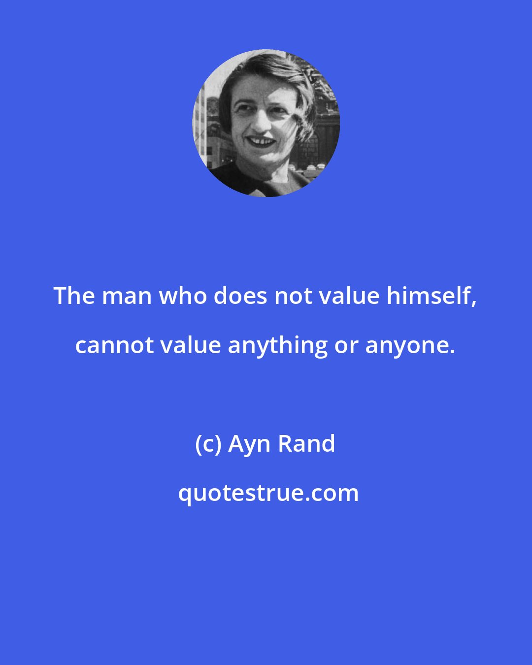 Ayn Rand: The man who does not value himself, cannot value anything or anyone.