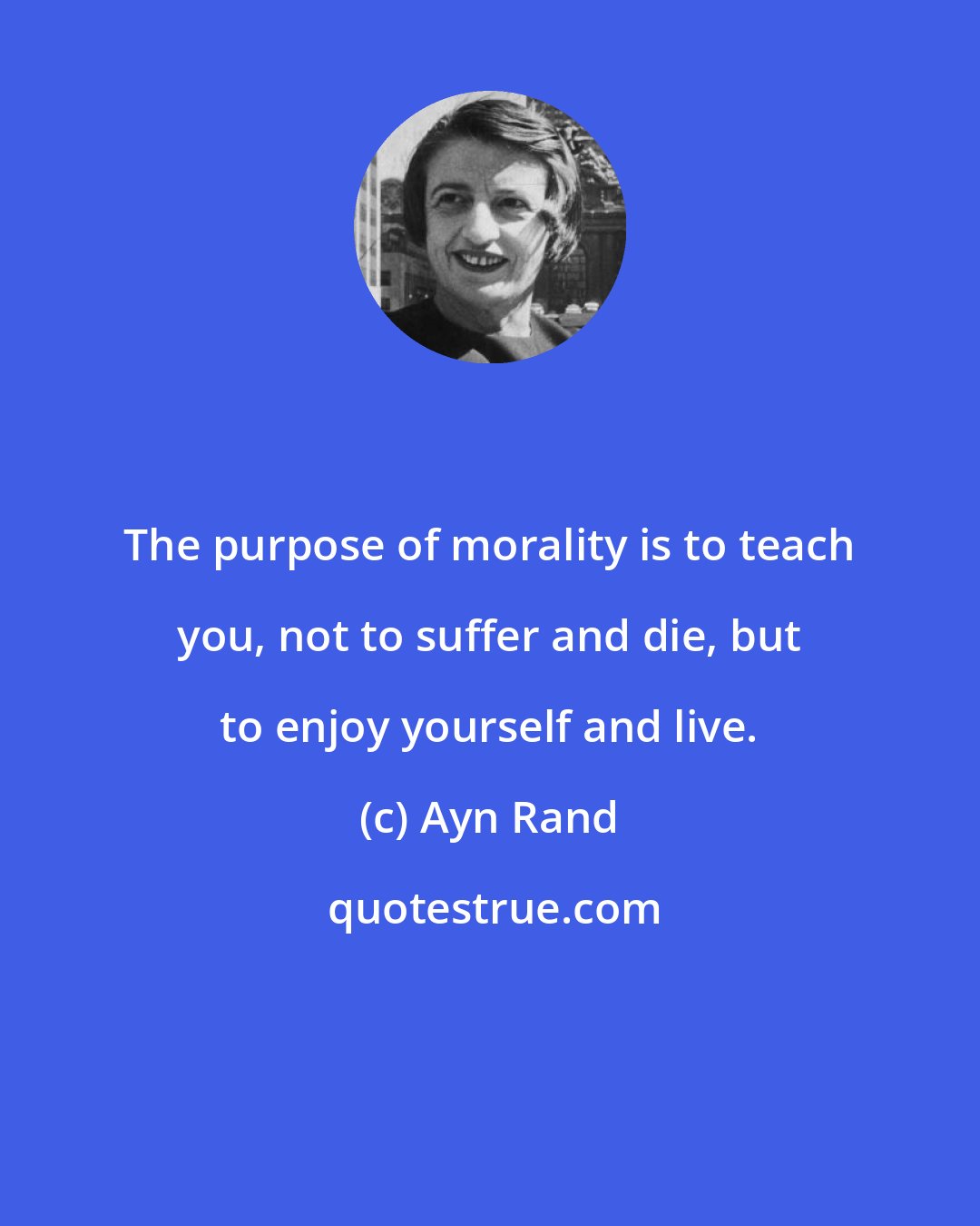 Ayn Rand: The purpose of morality is to teach you, not to suffer and die, but to enjoy yourself and live.