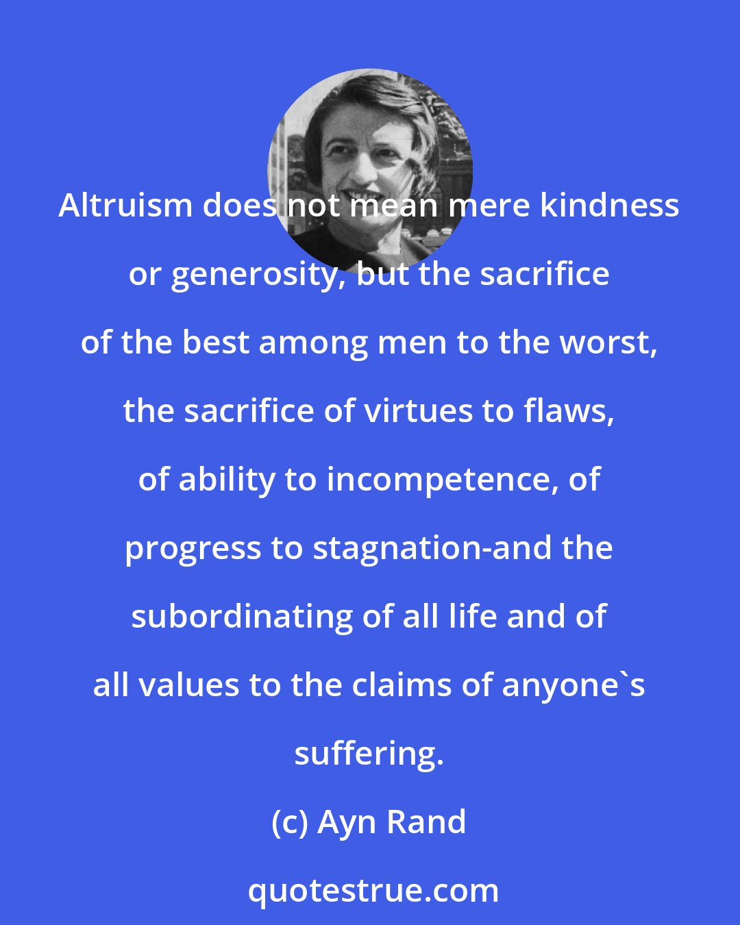 Ayn Rand: Altruism does not mean mere kindness or generosity, but the sacrifice of the best among men to the worst, the sacrifice of virtues to flaws, of ability to incompetence, of progress to stagnation-and the subordinating of all life and of all values to the claims of anyone's suffering.