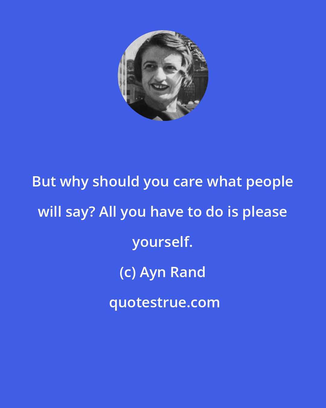 Ayn Rand: But why should you care what people will say? All you have to do is please yourself.
