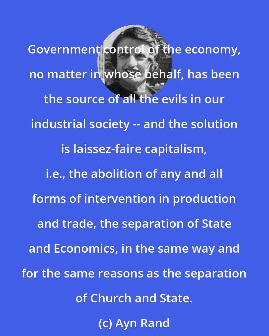 Ayn Rand: Government control of the economy, no matter in whose behalf, has been the source of all the evils in our industrial society -- and the solution is laissez-faire capitalism, i.e., the abolition of any and all forms of intervention in production and trade, the separation of State and Economics, in the same way and for the same reasons as the separation of Church and State.