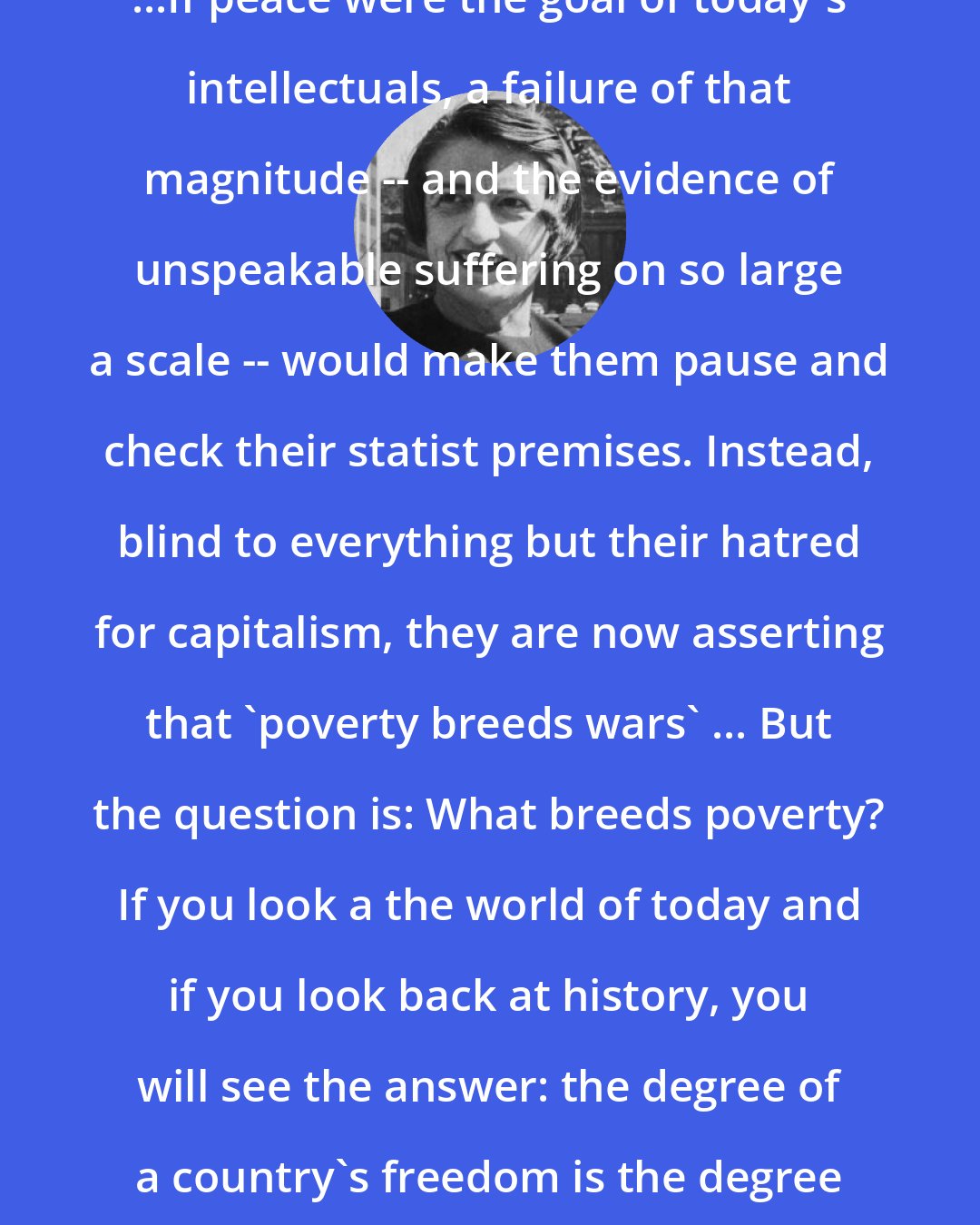 Ayn Rand: ...If peace were the goal of today's intellectuals, a failure of that magnitude -- and the evidence of unspeakable suffering on so large a scale -- would make them pause and check their statist premises. Instead, blind to everything but their hatred for capitalism, they are now asserting that 'poverty breeds wars' ... But the question is: What breeds poverty? If you look a the world of today and if you look back at history, you will see the answer: the degree of a country's freedom is the degree of its prosperity.