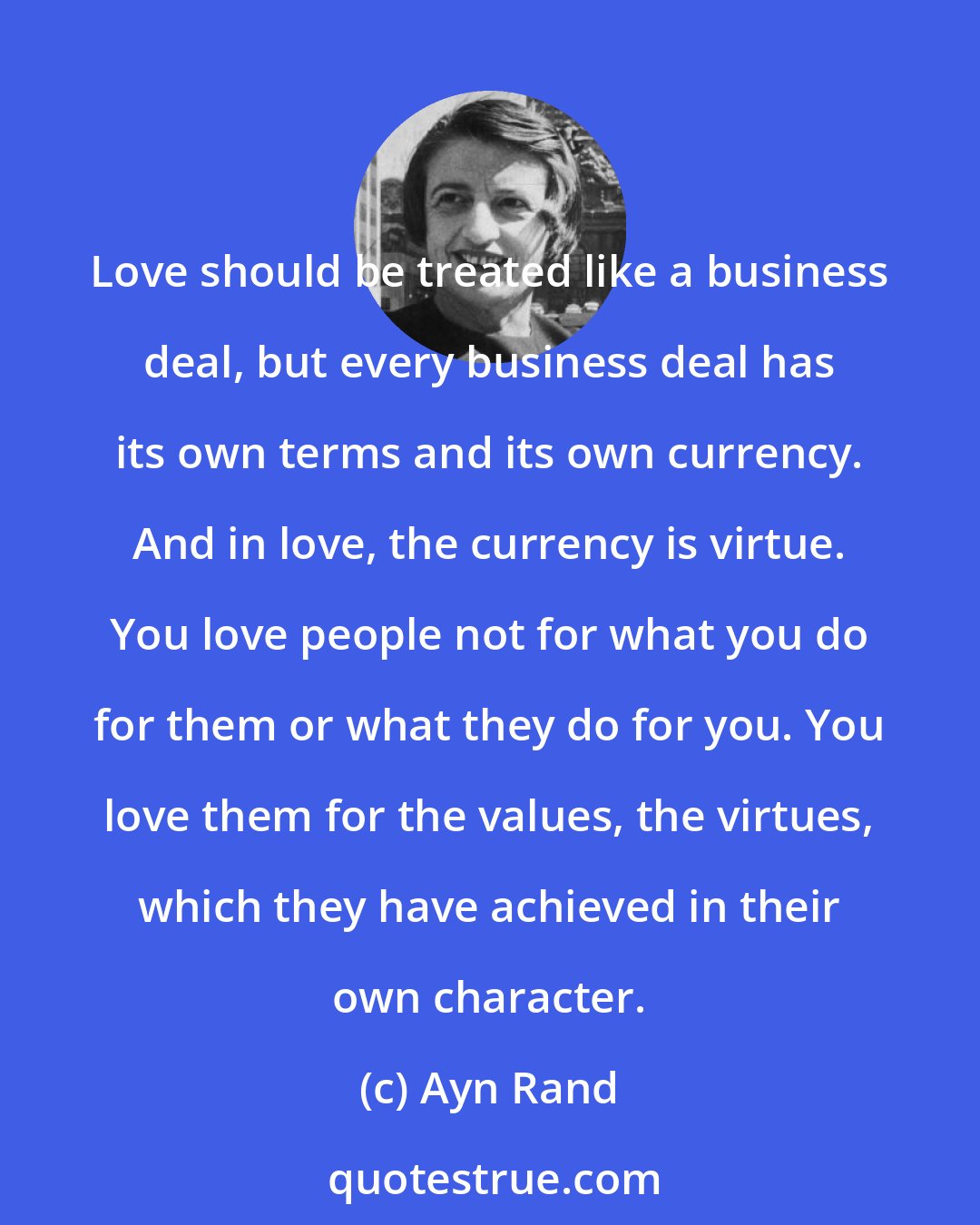 Ayn Rand: Love should be treated like a business deal, but every business deal has its own terms and its own currency. And in love, the currency is virtue. You love people not for what you do for them or what they do for you. You love them for the values, the virtues, which they have achieved in their own character.