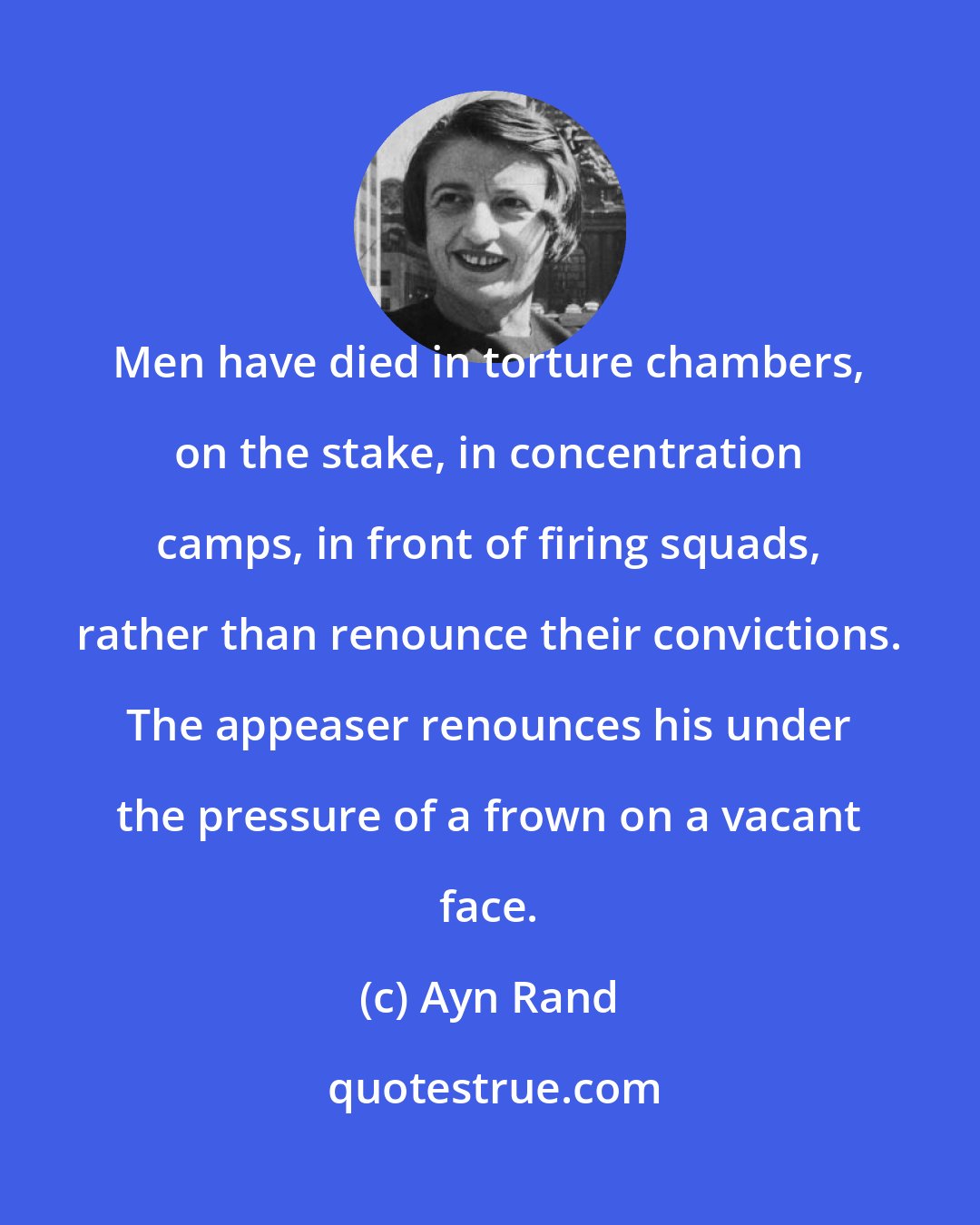 Ayn Rand: Men have died in torture chambers, on the stake, in concentration camps, in front of firing squads, rather than renounce their convictions. The appeaser renounces his under the pressure of a frown on a vacant face.