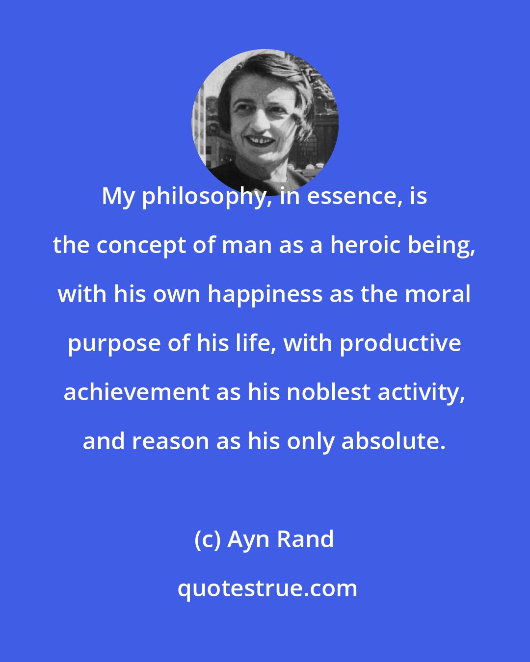 Ayn Rand: My philosophy, in essence, is the concept of man as a heroic being, with his own happiness as the moral purpose of his life, with productive achievement as his noblest activity, and reason as his only absolute.