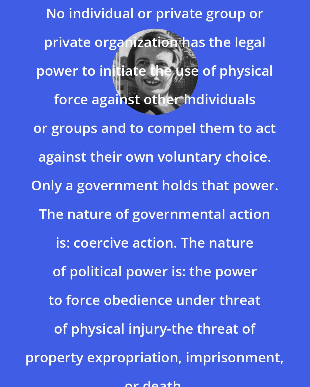 Ayn Rand: No individual or private group or private organization has the legal power to initiate the use of physical force against other individuals or groups and to compel them to act against their own voluntary choice. Only a government holds that power. The nature of governmental action is: coercive action. The nature of political power is: the power to force obedience under threat of physical injury-the threat of property expropriation, imprisonment, or death.