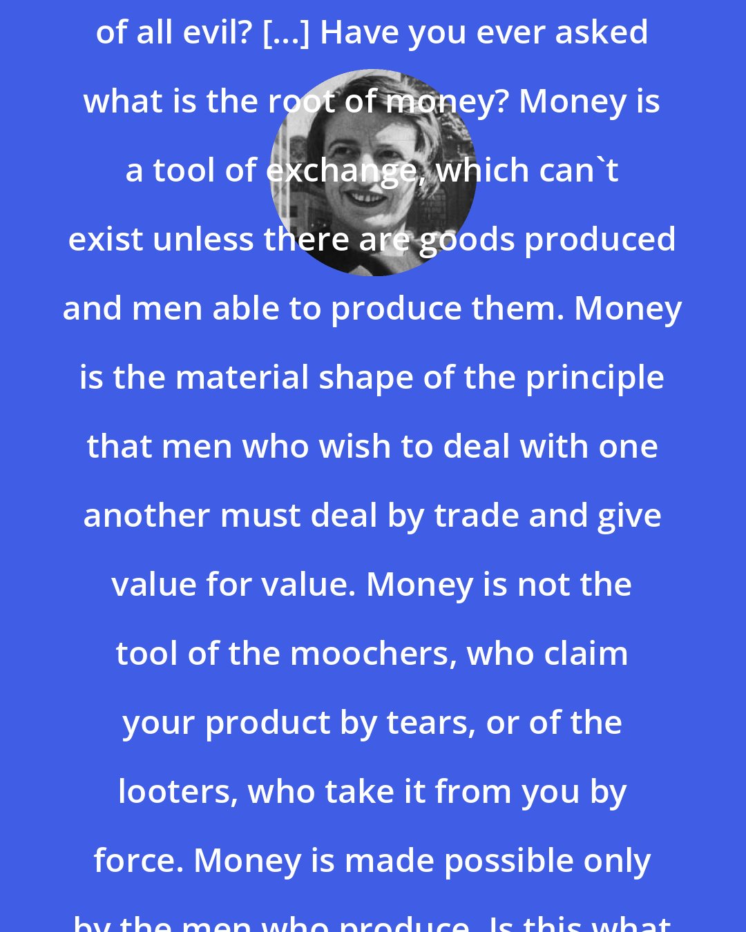 Ayn Rand: So you think that money is the root of all evil? [...] Have you ever asked what is the root of money? Money is a tool of exchange, which can't exist unless there are goods produced and men able to produce them. Money is the material shape of the principle that men who wish to deal with one another must deal by trade and give value for value. Money is not the tool of the moochers, who claim your product by tears, or of the looters, who take it from you by force. Money is made possible only by the men who produce. Is this what you consider evil?