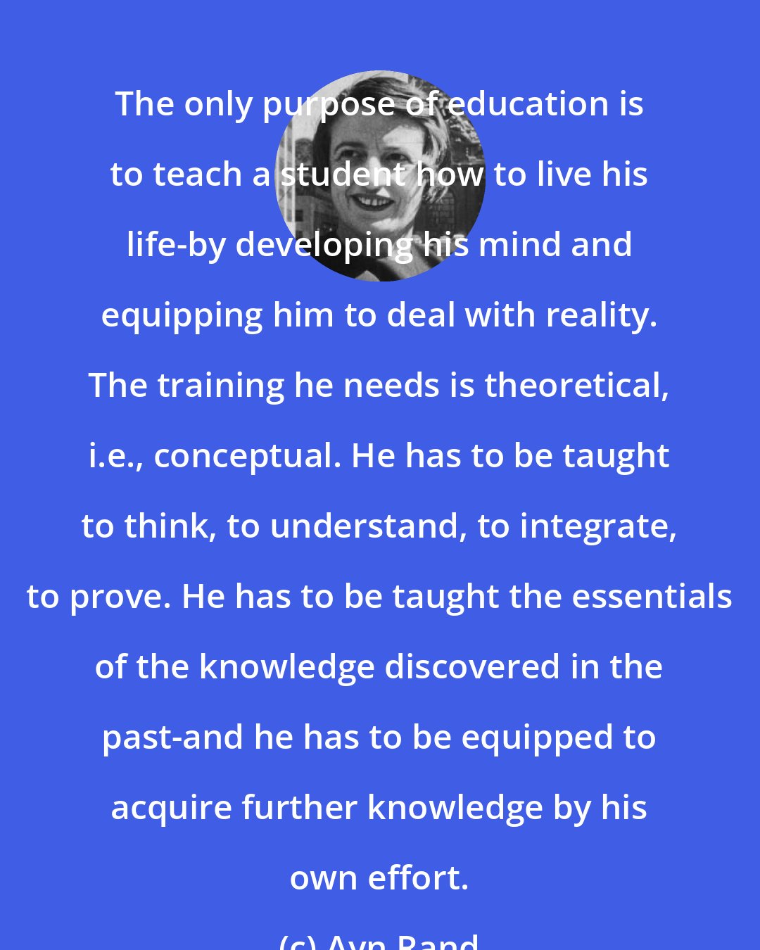 Ayn Rand: The only purpose of education is to teach a student how to live his life-by developing his mind and equipping him to deal with reality. The training he needs is theoretical, i.e., conceptual. He has to be taught to think, to understand, to integrate, to prove. He has to be taught the essentials of the knowledge discovered in the past-and he has to be equipped to acquire further knowledge by his own effort.