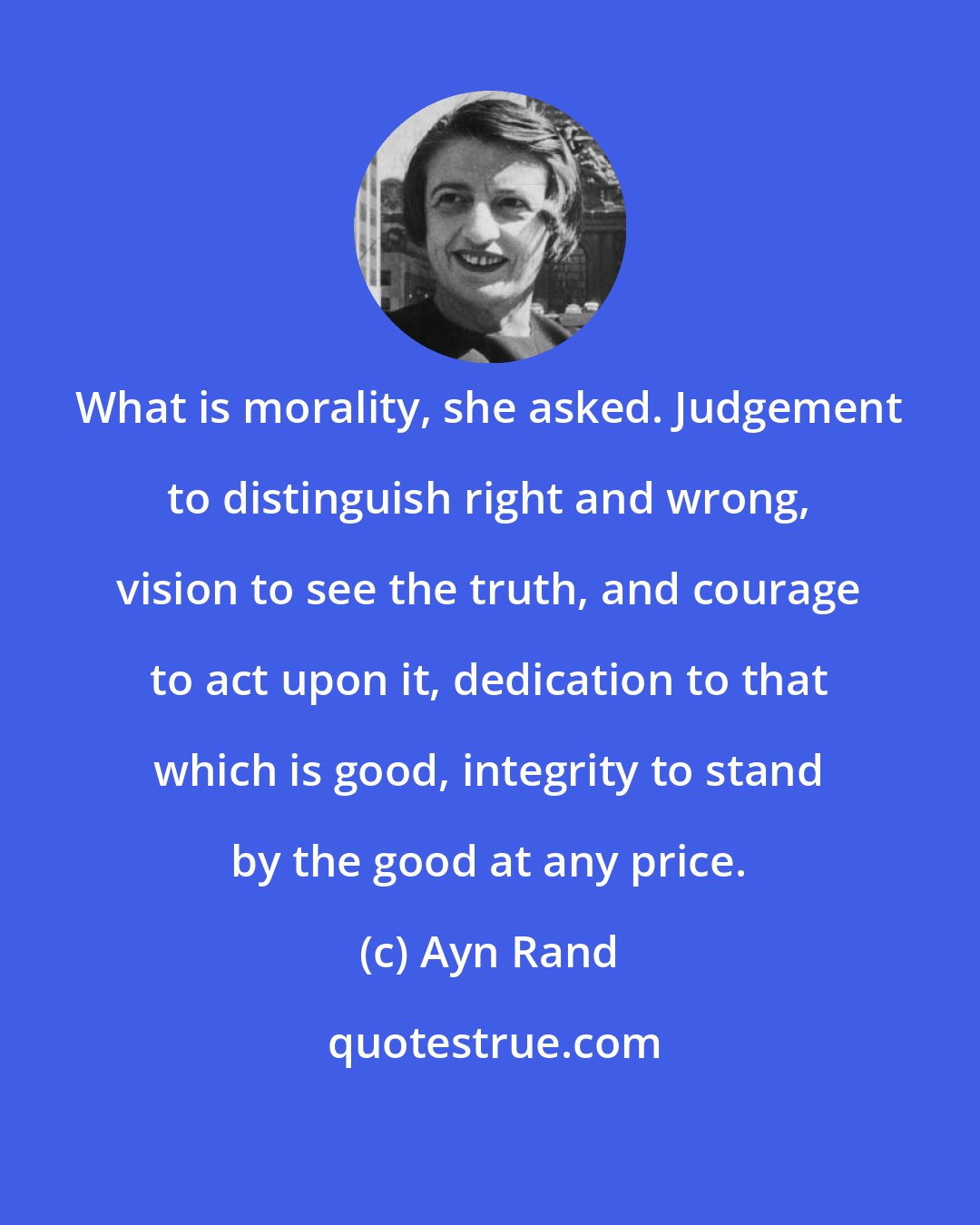 Ayn Rand: What is morality, she asked. Judgement to distinguish right and wrong, vision to see the truth, and courage to act upon it, dedication to that which is good, integrity to stand by the good at any price.