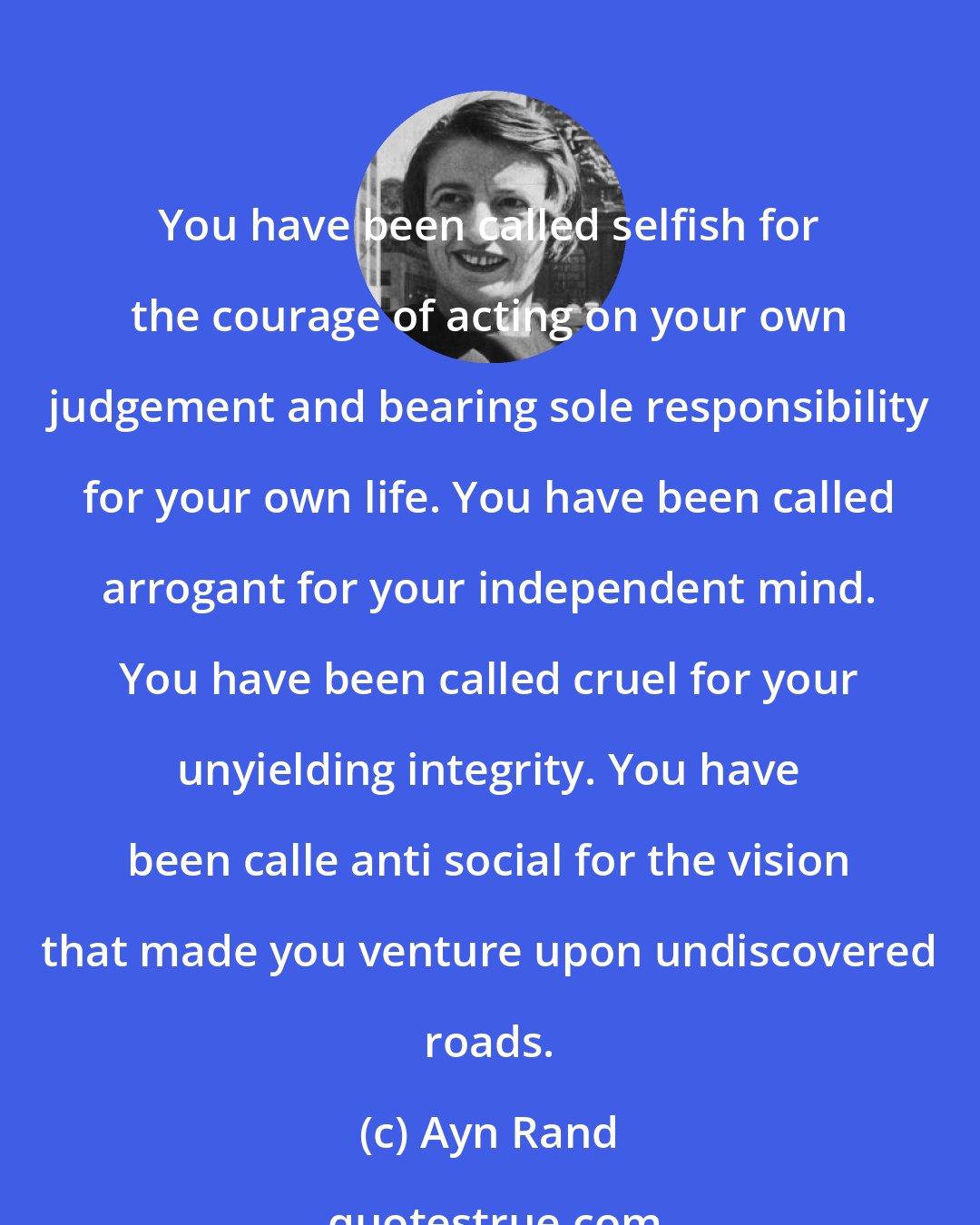 Ayn Rand: You have been called selfish for the courage of acting on your own judgement and bearing sole responsibility for your own life. You have been called arrogant for your independent mind. You have been called cruel for your unyielding integrity. You have been calle anti social for the vision that made you venture upon undiscovered roads.
