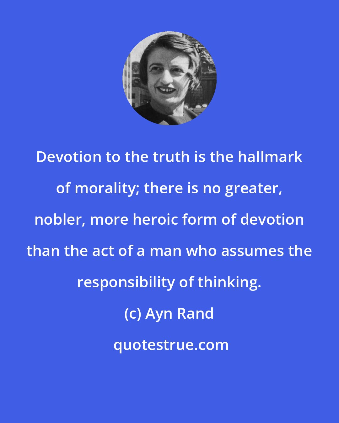 Ayn Rand: Devotion to the truth is the hallmark of morality; there is no greater, nobler, more heroic form of devotion than the act of a man who assumes the responsibility of thinking.