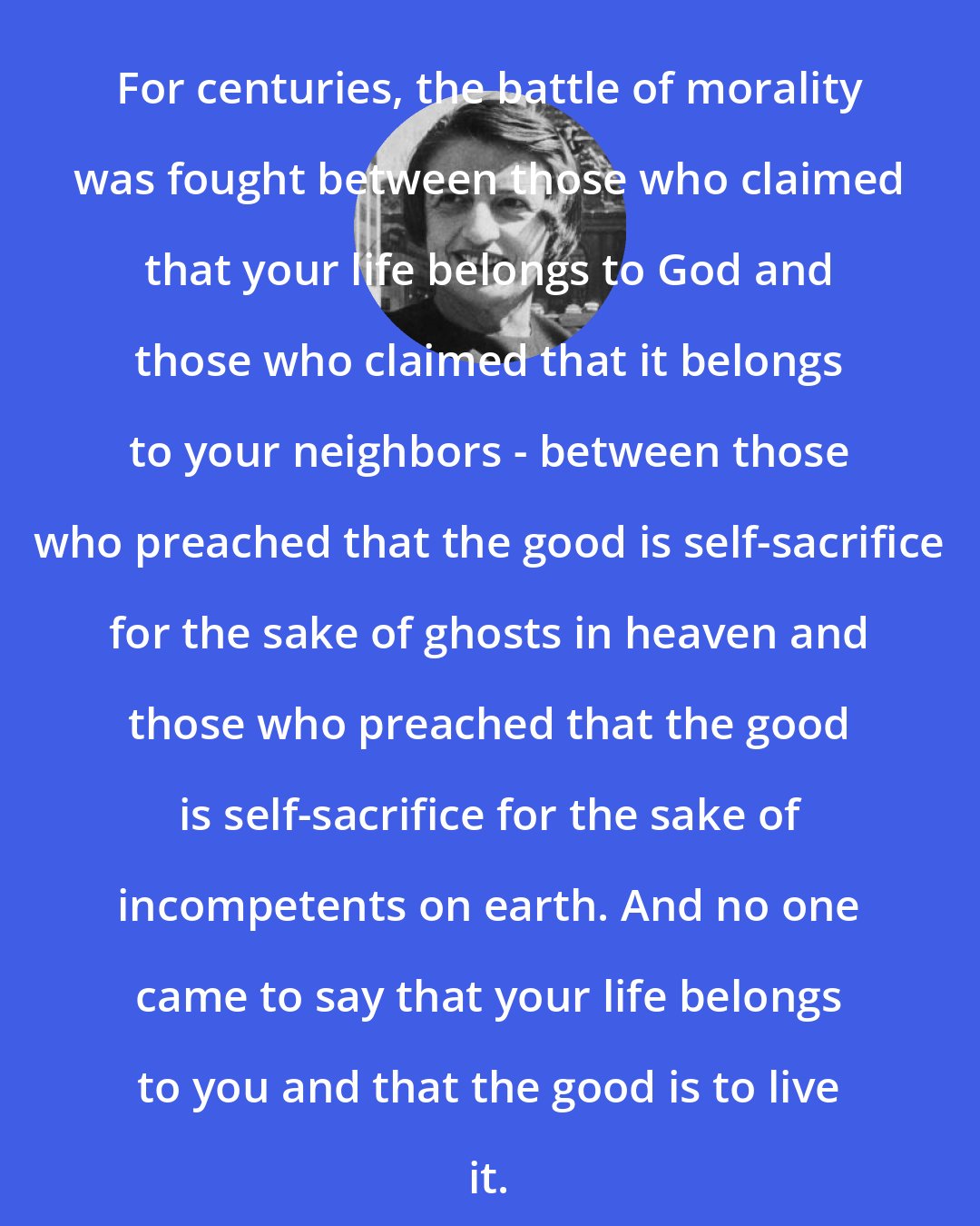 Ayn Rand: For centuries, the battle of morality was fought between those who claimed that your life belongs to God and those who claimed that it belongs to your neighbors - between those who preached that the good is self-sacrifice for the sake of ghosts in heaven and those who preached that the good is self-sacrifice for the sake of incompetents on earth. And no one came to say that your life belongs to you and that the good is to live it.