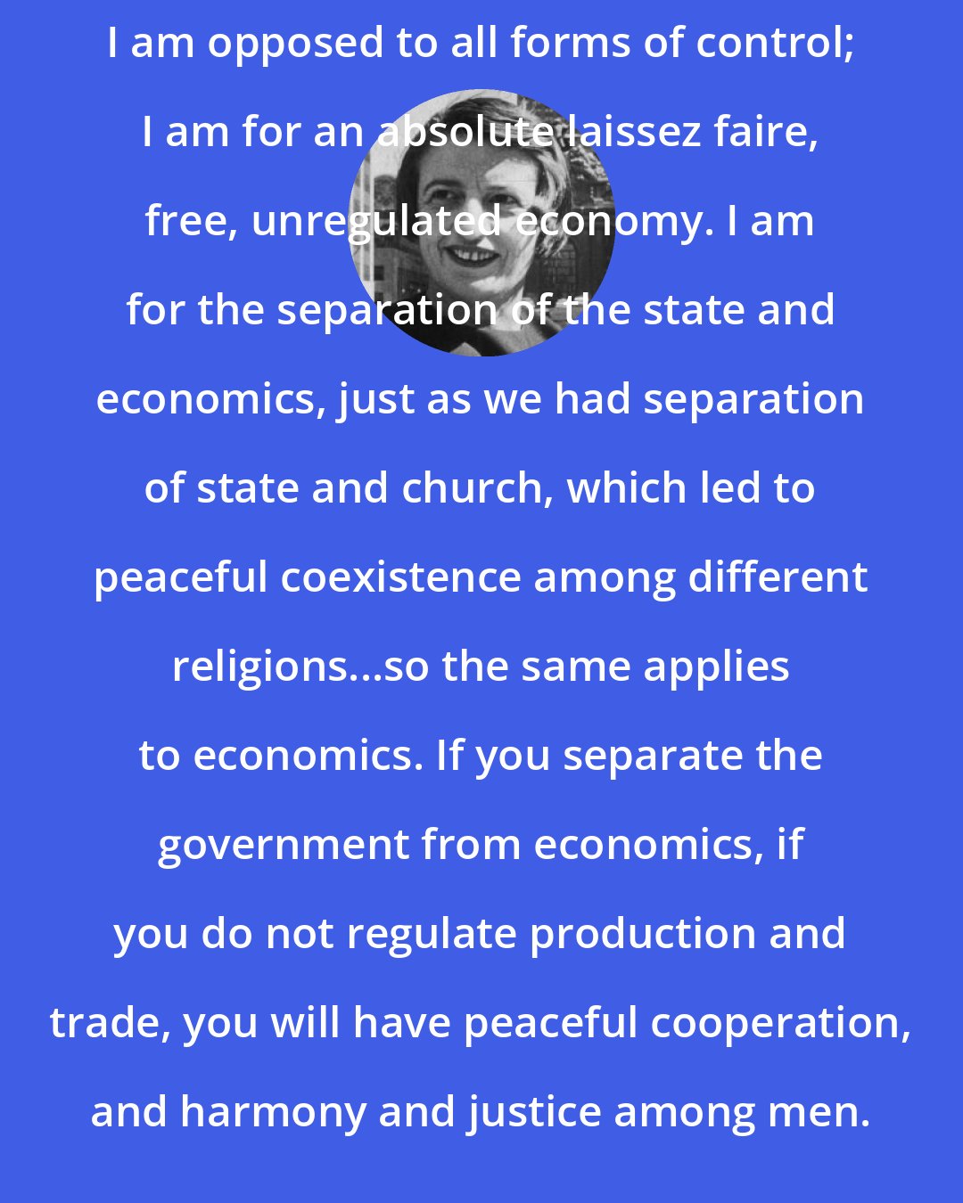 Ayn Rand: I am opposed to all forms of control; I am for an absolute laissez faire, free, unregulated economy. I am for the separation of the state and economics, just as we had separation of state and church, which led to peaceful coexistence among different religions...so the same applies to economics. If you separate the government from economics, if you do not regulate production and trade, you will have peaceful cooperation, and harmony and justice among men.