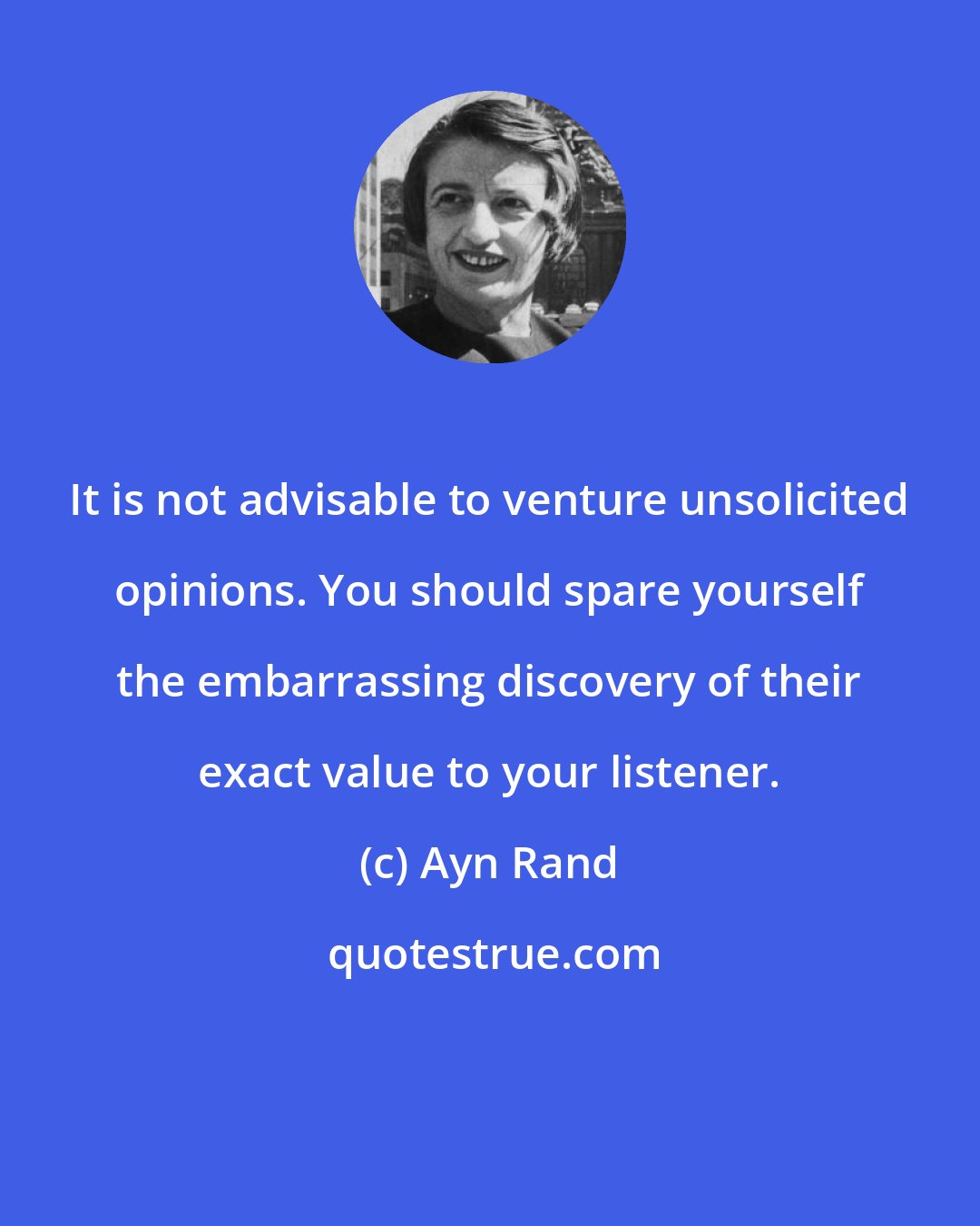 Ayn Rand: It is not advisable to venture unsolicited opinions. You should spare yourself the embarrassing discovery of their exact value to your listener.