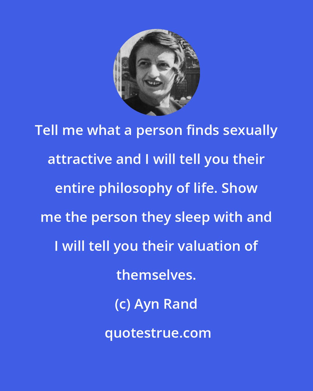 Ayn Rand: Tell me what a person finds sexually attractive and I will tell you their entire philosophy of life. Show me the person they sleep with and I will tell you their valuation of themselves.