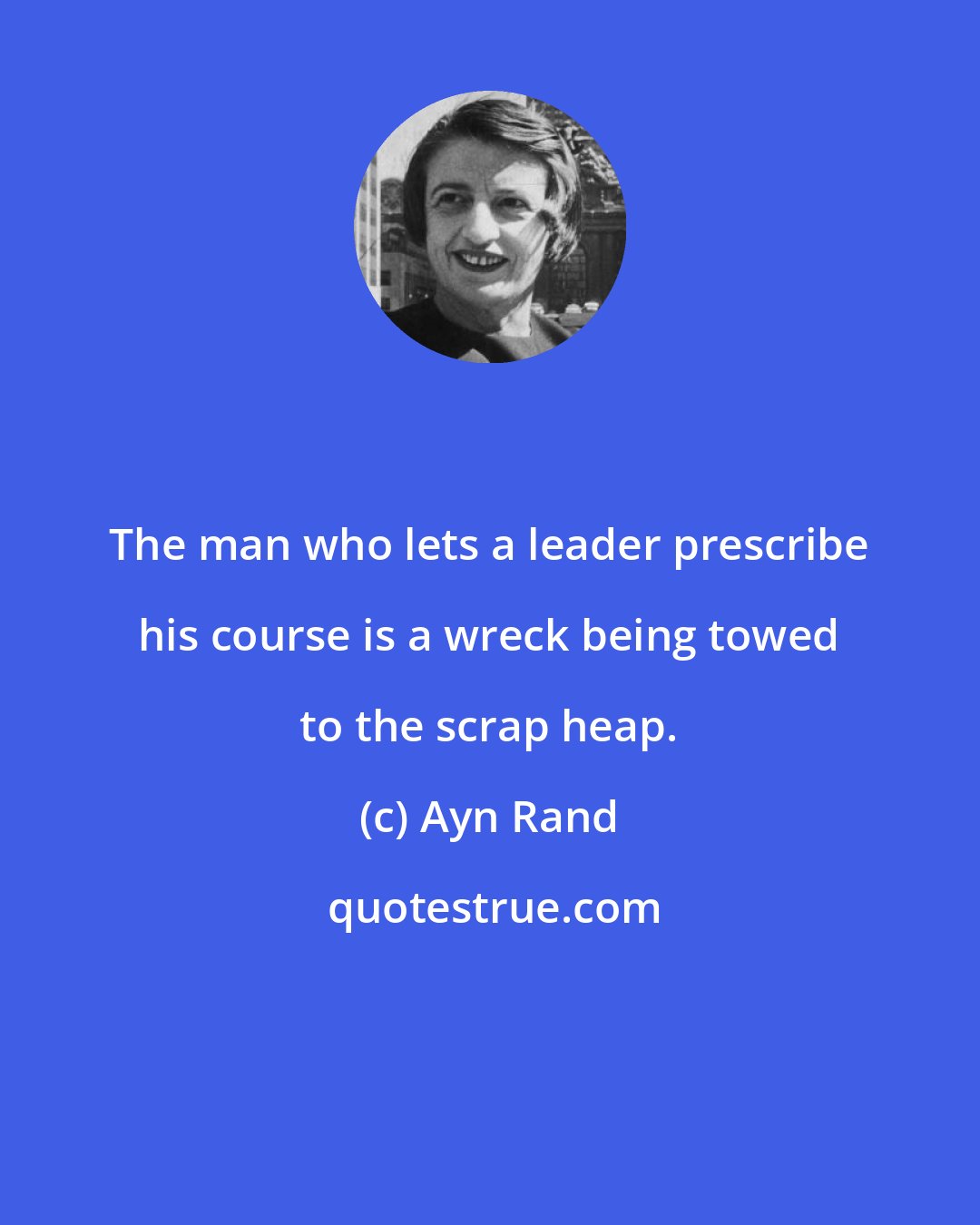 Ayn Rand: The man who lets a leader prescribe his course is a wreck being towed to the scrap heap.