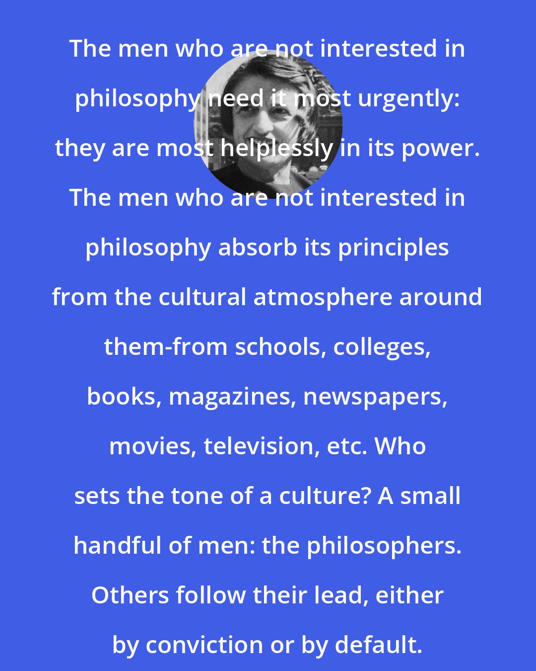 Ayn Rand: The men who are not interested in philosophy need it most urgently: they are most helplessly in its power. The men who are not interested in philosophy absorb its principles from the cultural atmosphere around them-from schools, colleges, books, magazines, newspapers, movies, television, etc. Who sets the tone of a culture? A small handful of men: the philosophers. Others follow their lead, either by conviction or by default.