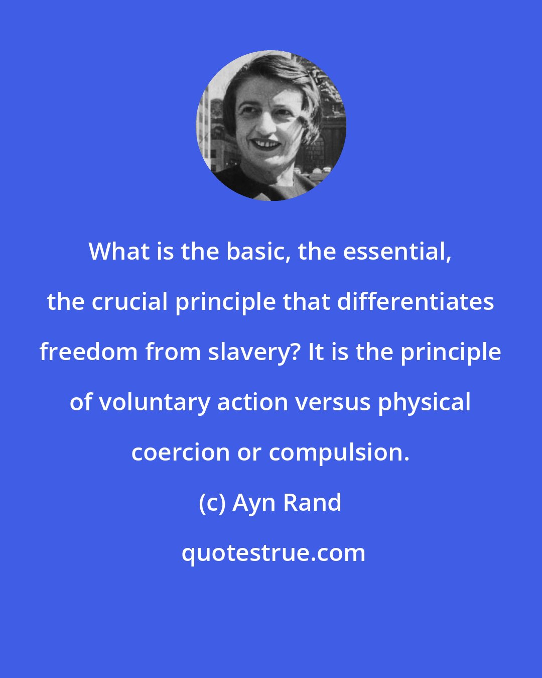 Ayn Rand: What is the basic, the essential, the crucial principle that differentiates freedom from slavery? It is the principle of voluntary action versus physical coercion or compulsion.