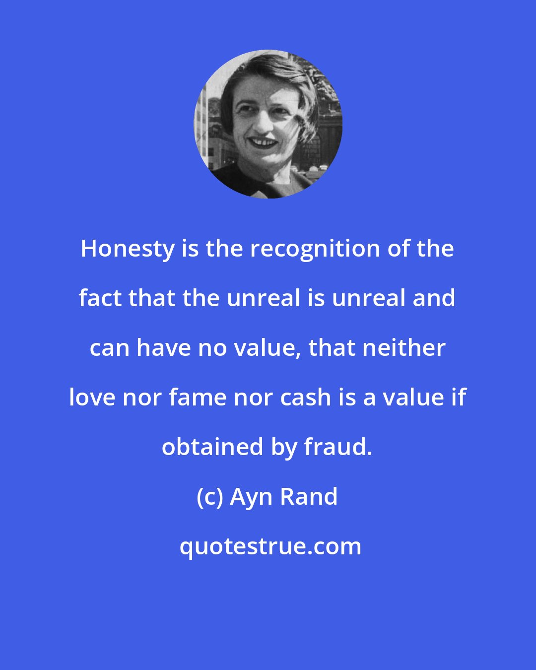 Ayn Rand: Honesty is the recognition of the fact that the unreal is unreal and can have no value, that neither love nor fame nor cash is a value if obtained by fraud.