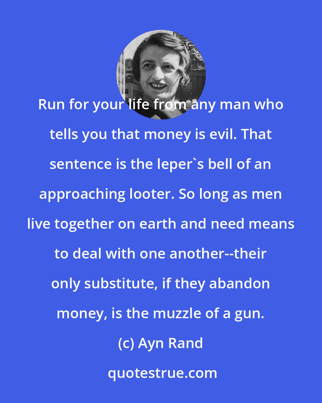 Ayn Rand: Run for your life from any man who tells you that money is evil. That sentence is the leper's bell of an approaching looter. So long as men live together on earth and need means to deal with one another--their only substitute, if they abandon money, is the muzzle of a gun.