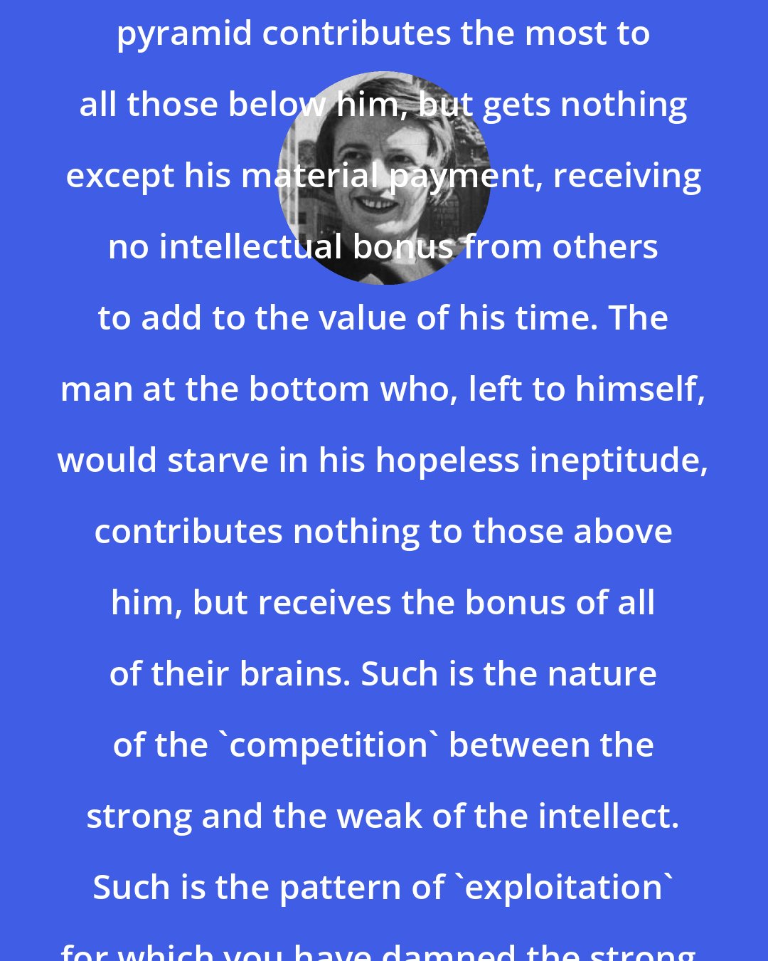 Ayn Rand: The man at the top of the intellectual pyramid contributes the most to all those below him, but gets nothing except his material payment, receiving no intellectual bonus from others to add to the value of his time. The man at the bottom who, left to himself, would starve in his hopeless ineptitude, contributes nothing to those above him, but receives the bonus of all of their brains. Such is the nature of the 'competition' between the strong and the weak of the intellect. Such is the pattern of 'exploitation' for which you have damned the strong.