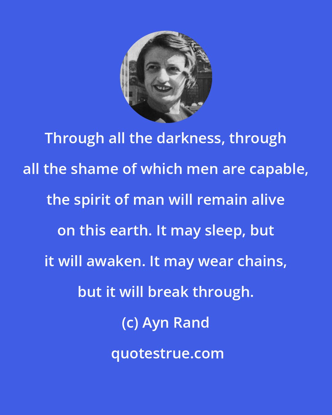 Ayn Rand: Through all the darkness, through all the shame of which men are capable, the spirit of man will remain alive on this earth. It may sleep, but it will awaken. It may wear chains, but it will break through.