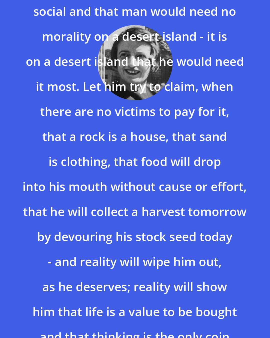 Ayn Rand: You who prattle that morality is social and that man would need no morality on a desert island - it is on a desert island that he would need it most. Let him try to claim, when there are no victims to pay for it, that a rock is a house, that sand is clothing, that food will drop into his mouth without cause or effort, that he will collect a harvest tomorrow by devouring his stock seed today - and reality will wipe him out, as he deserves; reality will show him that life is a value to be bought and that thinking is the only coin noble enough to buy it.