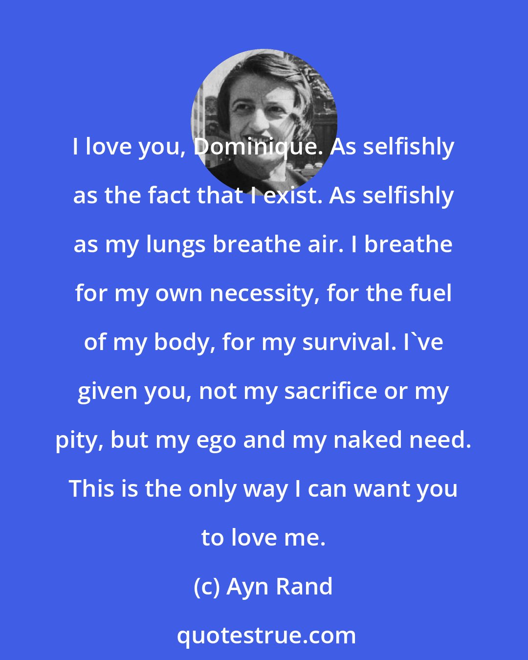 Ayn Rand: I love you, Dominique. As selfishly as the fact that I exist. As selfishly as my lungs breathe air. I breathe for my own necessity, for the fuel of my body, for my survival. I've given you, not my sacrifice or my pity, but my ego and my naked need. This is the only way I can want you to love me.