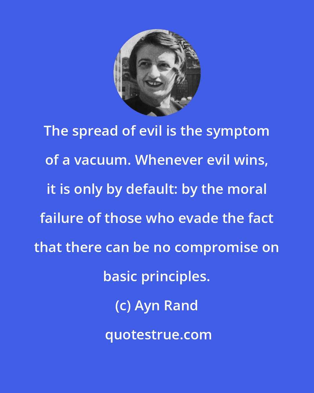 Ayn Rand: The spread of evil is the symptom of a vacuum. Whenever evil wins, it is only by default: by the moral failure of those who evade the fact that there can be no compromise on basic principles.