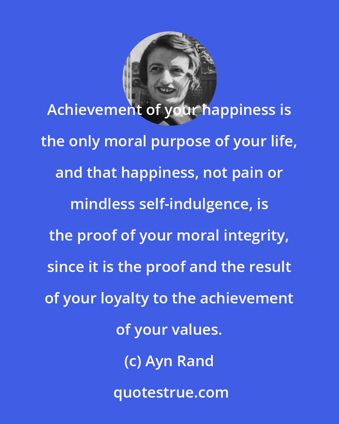 Ayn Rand: Achievement of your happiness is the only moral purpose of your life, and that happiness, not pain or mindless self-indulgence, is the proof of your moral integrity, since it is the proof and the result of your loyalty to the achievement of your values.